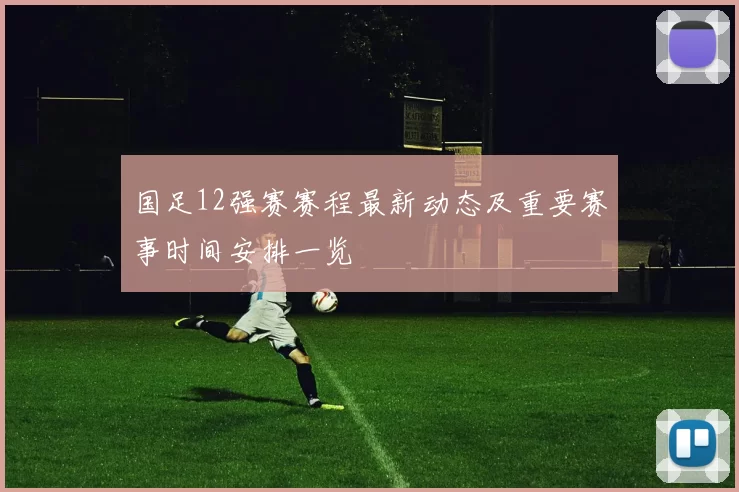 国足12强赛赛程最新动态及重要赛事时间安排一览