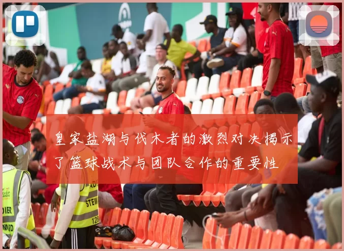 皇家盐湖与伐木者的激烈对决揭示了篮球战术与团队合作的重要性