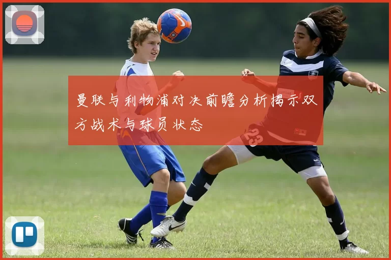 曼联与利物浦对决前瞻分析揭示双方战术与球员状态