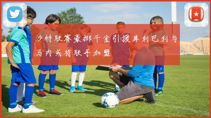 沙特联赛豪掷千金引援库利巴利与马内或将联手加盟