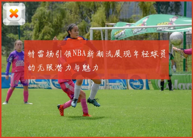 特雷杨引领NBA新潮流展现年轻球员的无限潜力与魅力